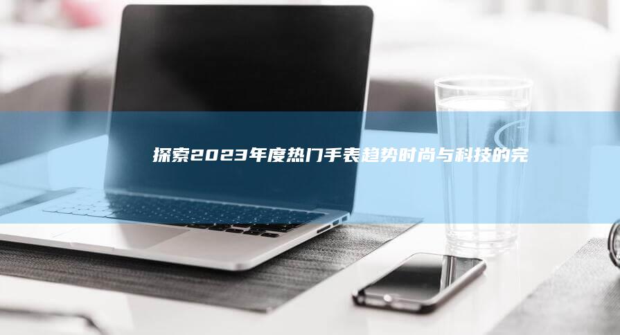 探索2023年度热门手表趋势：时尚与科技的完美融合